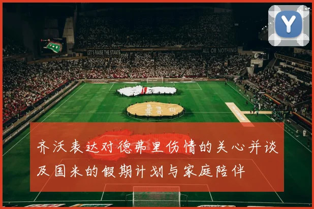 齐沃表达对德弗里伤情的关心并谈及国米的假期计划与家庭陪伴