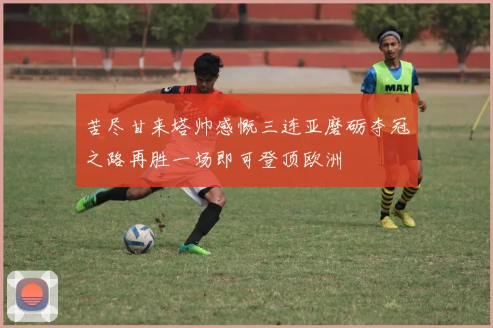 苦尽甘来塔帅感慨三连亚磨砺夺冠之路再胜一场即可登顶欧洲