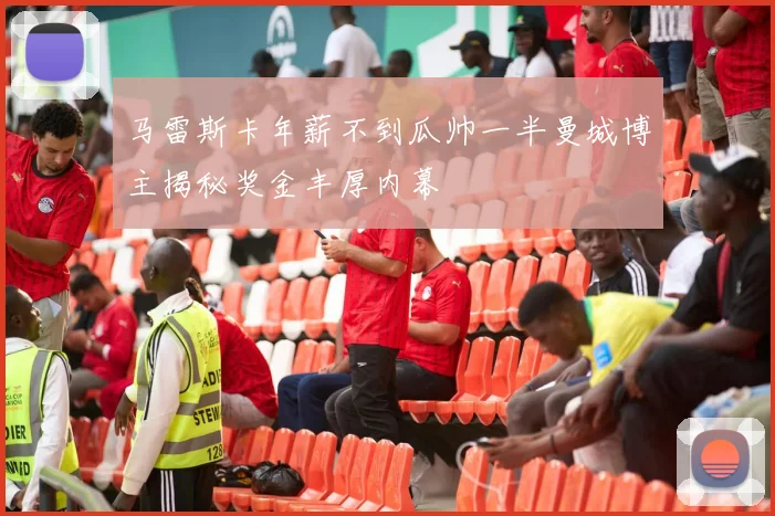 马雷斯卡年薪不到瓜帅一半曼城博主揭秘奖金丰厚内幕