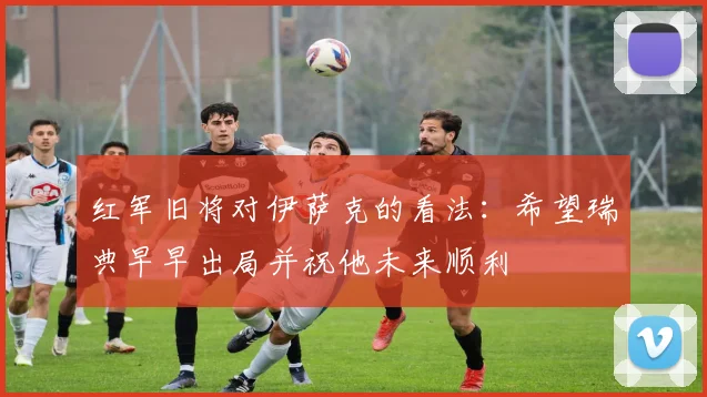 红军旧将对伊萨克的看法：希望瑞典早早出局并祝他未来顺利