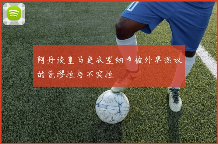 阿丹谈皇马更衣室细节被外界热议的荒谬性与不实性