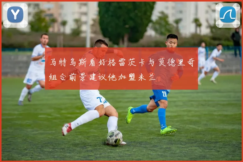 马特乌斯看好格雷茨卡与莫德里奇组合前景建议他加盟米兰