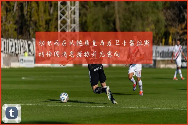 切尔西否认挖角皇马后卫卡雷拉斯的传闻消息源称并无意向