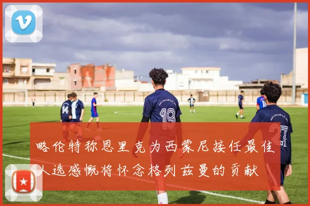 略伦特称恩里克为西蒙尼接任最佳人选感慨将怀念格列兹曼的贡献
