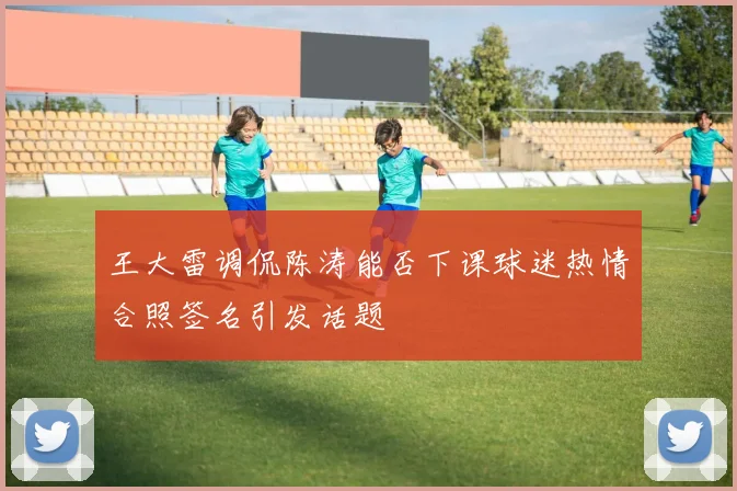 王大雷调侃陈涛能否下课球迷热情合照签名引发话题