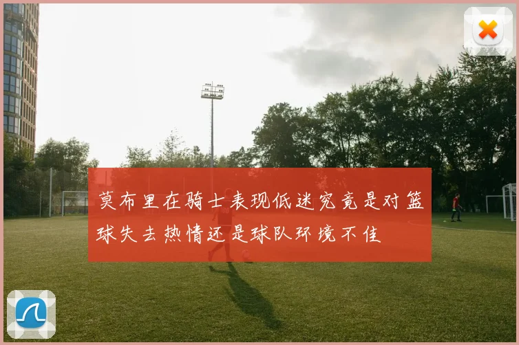 莫布里在骑士表现低迷究竟是对篮球失去热情还是球队环境不佳